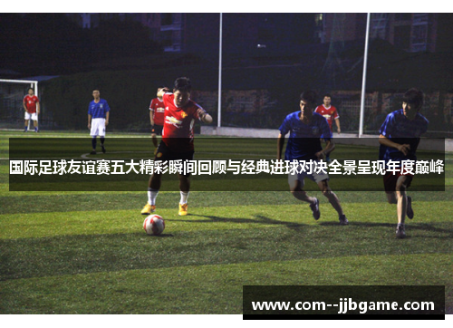 国际足球友谊赛五大精彩瞬间回顾与经典进球对决全景呈现年度巅峰 国际足球友谊赛五大精彩瞬间回顾与经典进球对决全景呈现年度巅峰