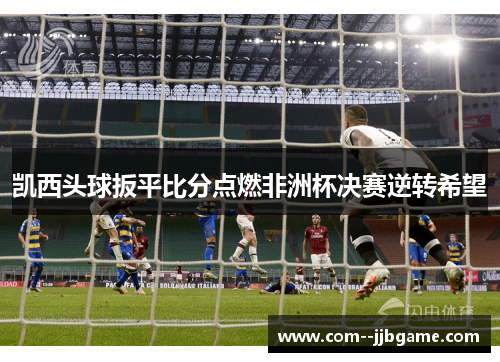 凯西头球扳平比分点燃非洲杯决赛逆转希望 凯西头球扳平比分点燃非洲杯决赛逆转希望