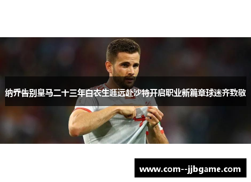 纳乔告别皇马二十三年白衣生涯远赴沙特开启职业新篇章球迷齐致敬