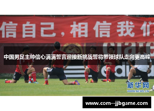 中国男足主帅信心满满誓言迎接新挑战誓将带领球队走向更高峰